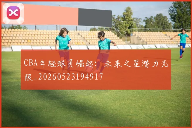 CBA年轻球员崛起:未来之星潜力无限_20260523194917