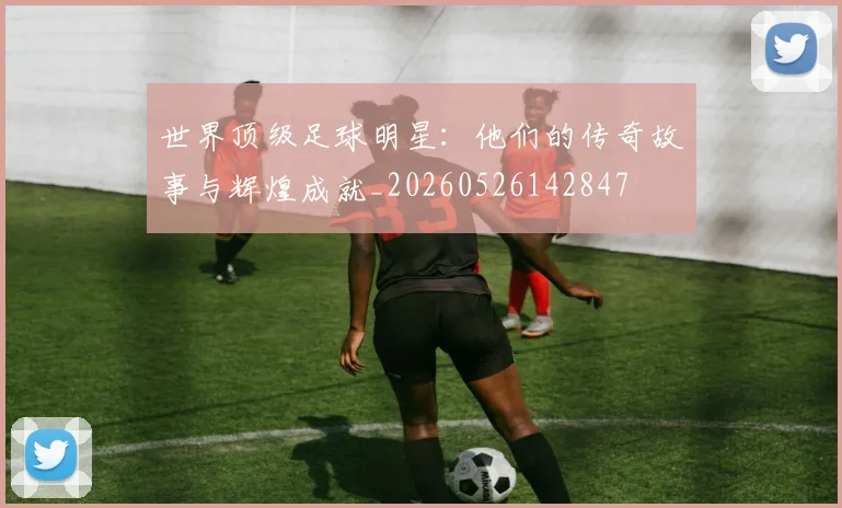世界顶级足球明星：他们的传奇故事与辉煌成就_20260526142847