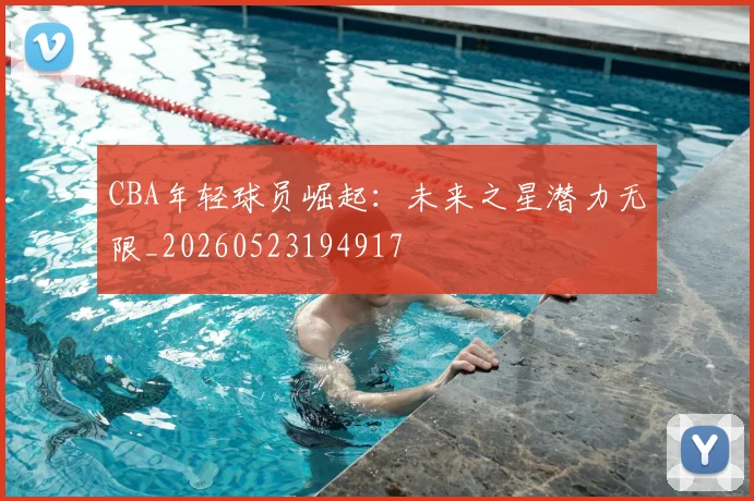 CBA年轻球员崛起:未来之星潜力无限_20260523194917