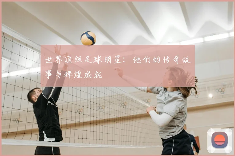 世界顶级足球明星：他们的传奇故事与辉煌成就