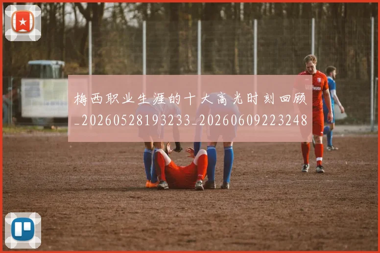 梅西职业生涯的十大高光时刻回顾_20260528193233_20260609223248