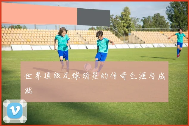 世界顶级足球明星的传奇生涯与成就