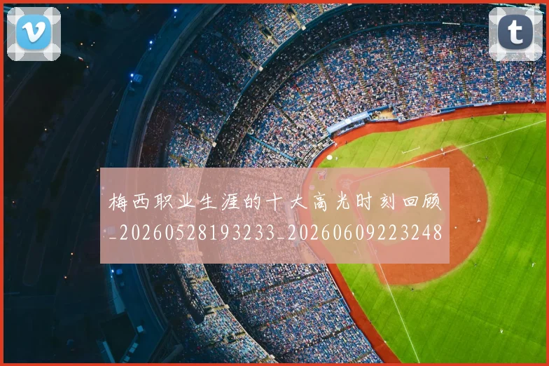 梅西职业生涯的十大高光时刻回顾_20260528193233_20260609223248