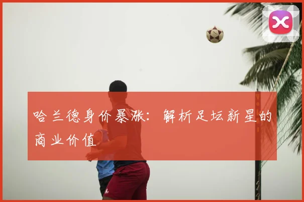 哈兰德身价暴涨：解析足坛新星的商业价值