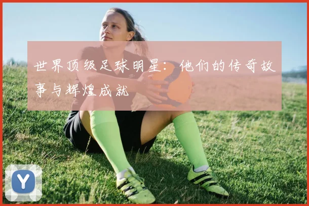 世界顶级足球明星：他们的传奇故事与辉煌成就