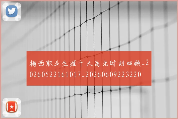 梅西职业生涯十大高光时刻回顾_20260522161017_20260609223220